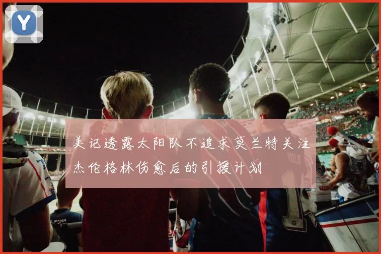 美记透露太阳队不追求莫兰特关注杰伦格林伤愈后的引援计划