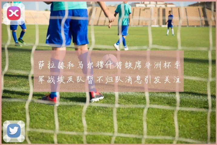 萨拉赫和马尔穆什将缺席非洲杯季军战埃及队暂不归队消息引发关注