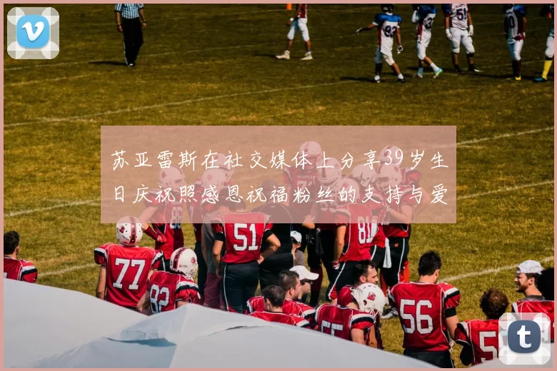 苏亚雷斯在社交媒体上分享39岁生日庆祝照感恩祝福粉丝的支持与爱护
