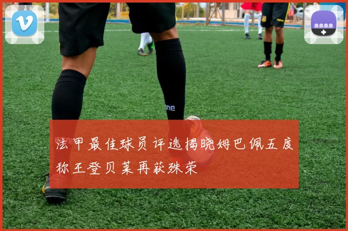 法甲最佳球员评选揭晓姆巴佩五度称王登贝莱再获殊荣