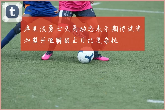 库里谈勇士交易动态表示期待波津加盟并理解截止日的复杂性