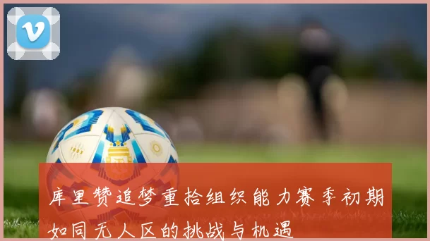 库里赞追梦重拾组织能力赛季初期如同无人区的挑战与机遇
