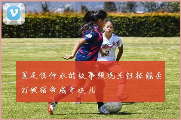 国足伤仲永的故事频现王钰栋能否打破宿命成幸运儿