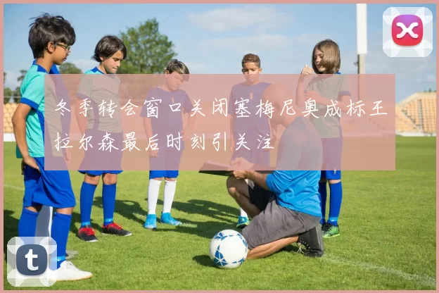冬季转会窗口关闭塞梅尼奥成标王拉尔森最后时刻引关注